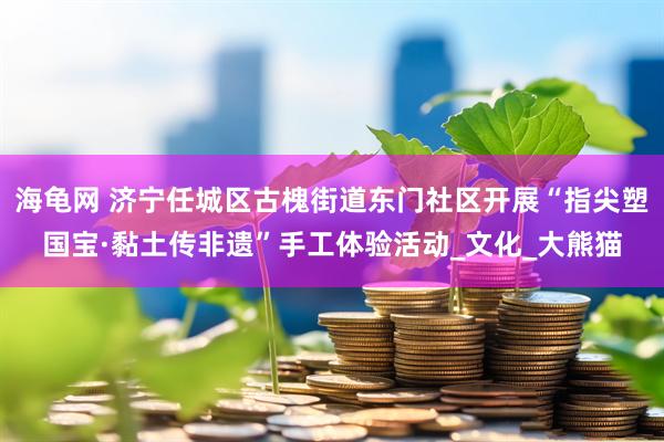 海龟网 济宁任城区古槐街道东门社区开展“指尖塑国宝·黏土传非遗”手工体验活动_文化_大熊猫