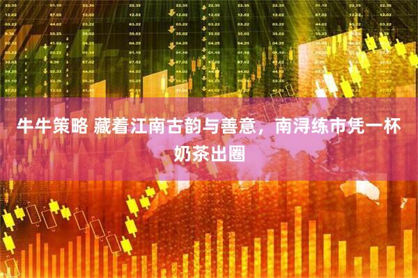 牛牛策略 藏着江南古韵与善意，南浔练市凭一杯奶茶出圈