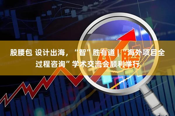 股腰包 设计出海，“智”胜有道 | “海外项目全过程咨询”学术交流会顺利举行